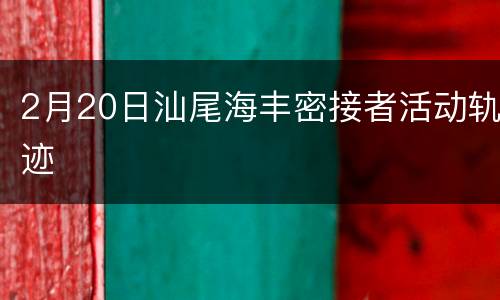 2月20日汕尾海丰密接者活动轨迹