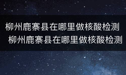 柳州鹿寨县在哪里做核酸检测 柳州鹿寨县在哪里做核酸检测啊