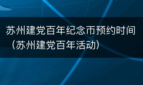 苏州建党百年纪念帀预约时间（苏州建党百年活动）