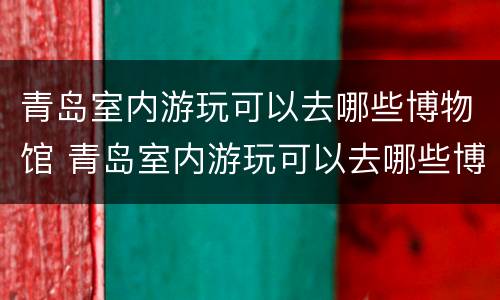 青岛室内游玩可以去哪些博物馆 青岛室内游玩可以去哪些博物馆玩