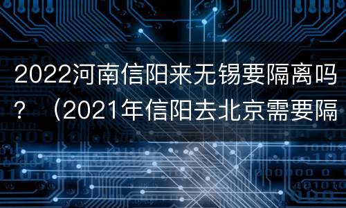 2022河南信阳来无锡要隔离吗？（2021年信阳去北京需要隔离吗）