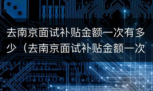 去南京面试补贴金额一次有多少（去南京面试补贴金额一次有多少啊）