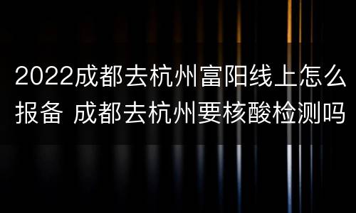 2022成都去杭州富阳线上怎么报备 成都去杭州要核酸检测吗