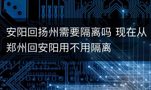 安阳回扬州需要隔离吗 现在从郑州回安阳用不用隔离