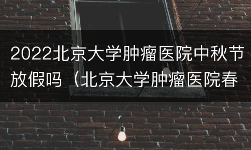2022北京大学肿瘤医院中秋节放假吗（北京大学肿瘤医院春节放假安排）