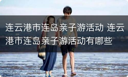 连云港市连岛亲子游活动 连云港市连岛亲子游活动有哪些
