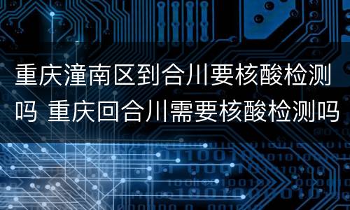重庆潼南区到合川要核酸检测吗 重庆回合川需要核酸检测吗