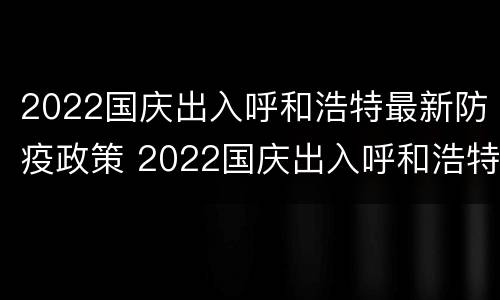 2022国庆出入呼和浩特最新防疫政策 2022国庆出入呼和浩特最新防疫政策公告