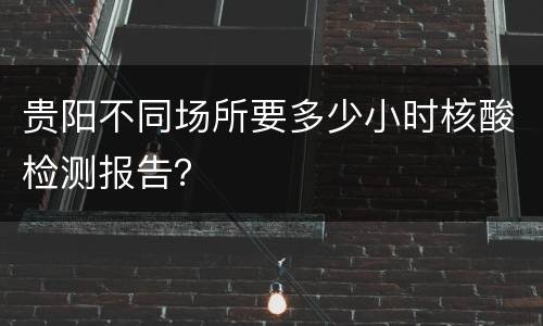 贵阳不同场所要多少小时核酸检测报告？