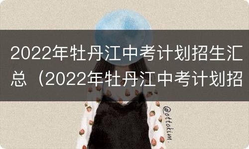 2022年牡丹江中考计划招生汇总（2022年牡丹江中考计划招生汇总表）