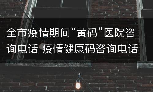 全市疫情期间“黄码”医院咨询电话 疫情健康码咨询电话