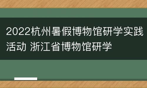 2022杭州暑假博物馆研学实践活动 浙江省博物馆研学
