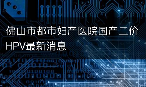 佛山市都市妇产医院国产二价HPV最新消息