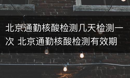 北京通勤核酸检测几天检测一次 北京通勤核酸检测有效期