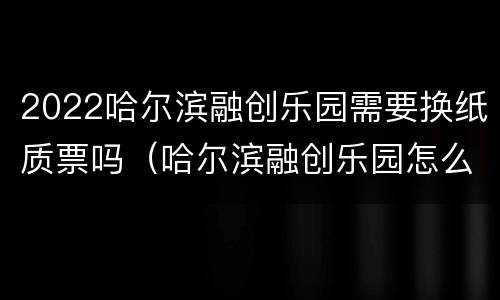 2022哈尔滨融创乐园需要换纸质票吗（哈尔滨融创乐园怎么换票）
