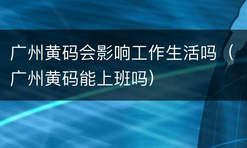 广州黄码会影响工作生活吗（广州黄码能上班吗）