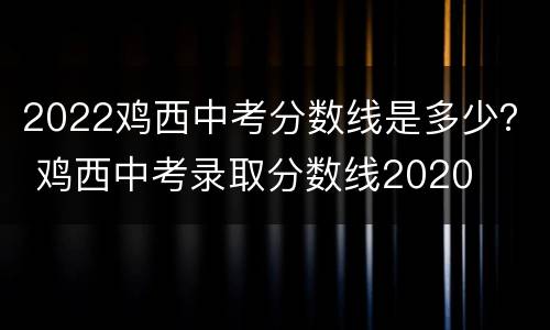 2022鸡西中考分数线是多少？ 鸡西中考录取分数线2020