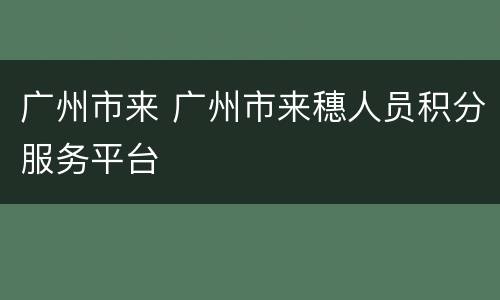 广州市来 广州市来穗人员积分服务平台