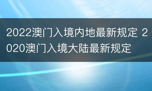 2022澳门入境内地最新规定 2020澳门入境大陆最新规定