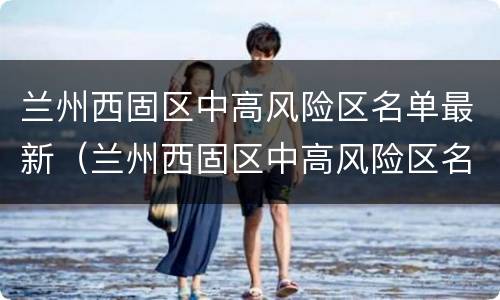 兰州西固区中高风险区名单最新（兰州西固区中高风险区名单最新公布）