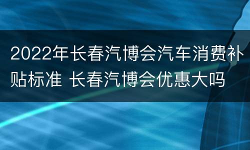 2022年长春汽博会汽车消费补贴标准 长春汽博会优惠大吗