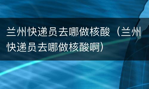 兰州快递员去哪做核酸（兰州快递员去哪做核酸啊）