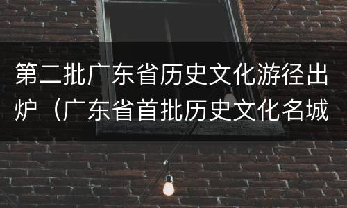 第二批广东省历史文化游径出炉（广东省首批历史文化名城）
