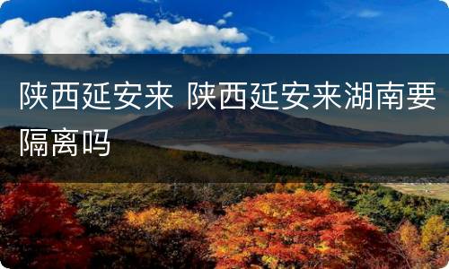 陕西延安来 陕西延安来湖南要隔离吗