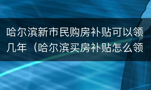 哈尔滨新市民购房补贴可以领几年（哈尔滨买房补贴怎么领取）