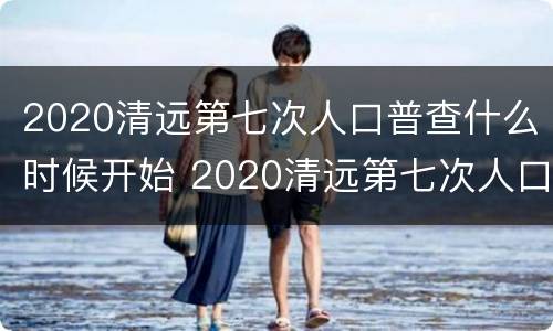 2020清远第七次人口普查什么时候开始 2020清远第七次人口普查什么时候开始的