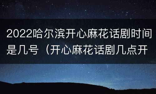 2022哈尔滨开心麻花话剧时间是几号（开心麻花话剧几点开始）