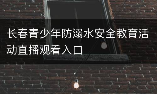 长春青少年防溺水安全教育活动直播观看入口