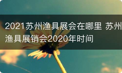 2021苏州渔具展会在哪里 苏州渔具展销会2020年时间