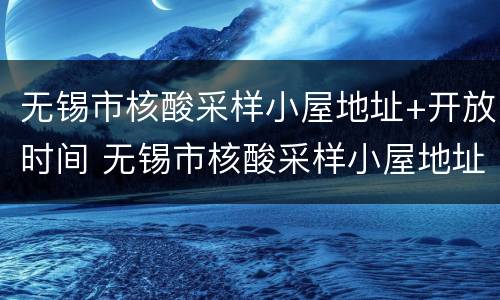 无锡市核酸采样小屋地址+开放时间 无锡市核酸采样小屋地址 开放时间表
