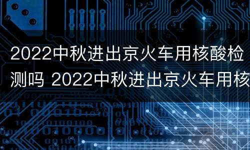 2022中秋进出京火车用核酸检测吗 2022中秋进出京火车用核酸检测吗