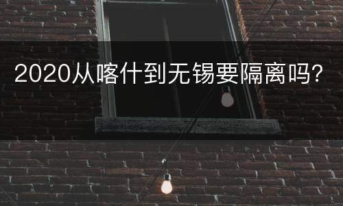 2020从喀什到无锡要隔离吗？