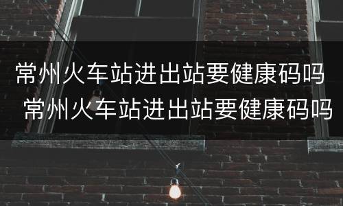 常州火车站进出站要健康码吗 常州火车站进出站要健康码吗现在
