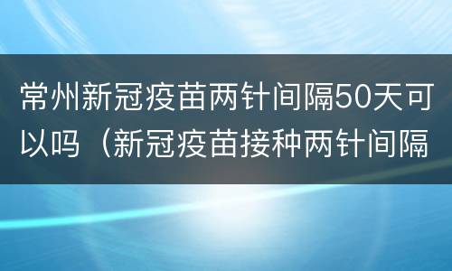 常州新冠疫苗两针间隔50天可以吗（新冠疫苗接种两针间隔56天）
