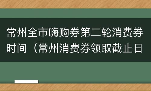常州全市嗨购券第二轮消费券时间（常州消费券领取截止日期）