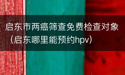 启东市两癌筛查免费检查对象（启东哪里能预约hpv）