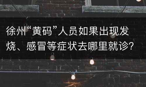 徐州“黄码”人员如果出现发烧、感冒等症状去哪里就诊?