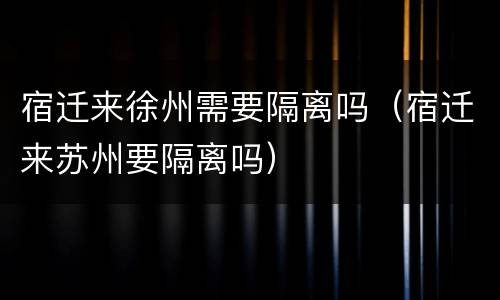 宿迁来徐州需要隔离吗（宿迁来苏州要隔离吗）