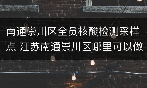 南通崇川区全员核酸检测采样点 江苏南通崇川区哪里可以做核酸检测