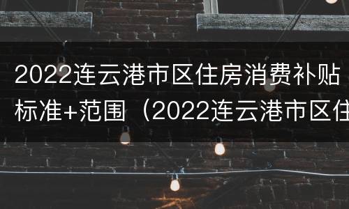 2022连云港市区住房消费补贴标准+范围（2022连云港市区住房消费补贴标准 范围公布）