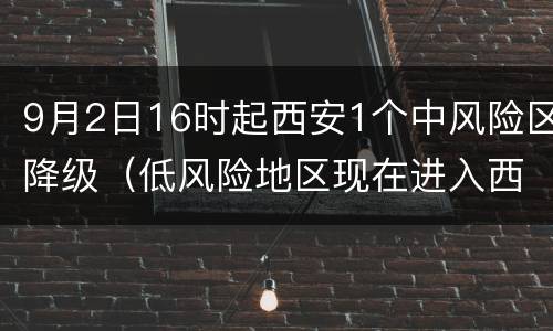 9月2日16时起西安1个中风险区降级（低风险地区现在进入西安的最新通知）