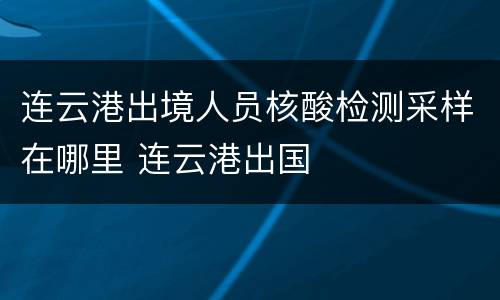 连云港出境人员核酸检测采样在哪里 连云港出国