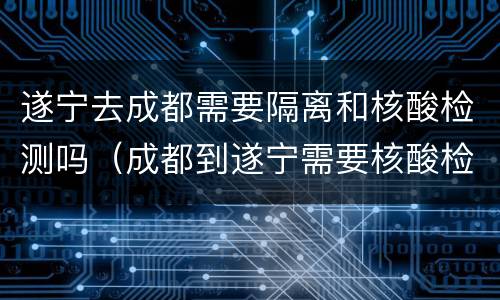 遂宁去成都需要隔离和核酸检测吗（成都到遂宁需要核酸检测吗?）