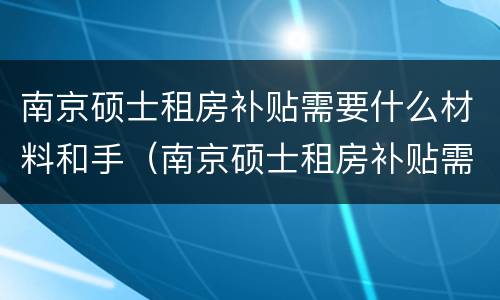 南京硕士租房补贴需要什么材料和手（南京硕士租房补贴需要什么材料和手续）