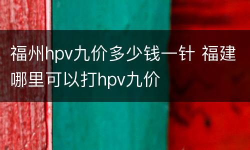 福州hpv九价多少钱一针 福建哪里可以打hpv九价