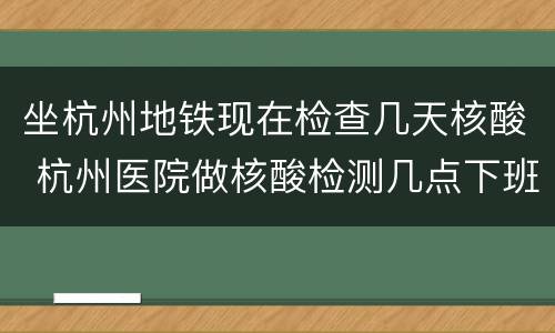 坐杭州地铁现在检查几天核酸 杭州医院做核酸检测几点下班